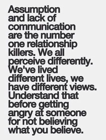 Assumption and lack of communication are the number one relationship killers. We all perceive differently. We've lived different lives, we have different views...