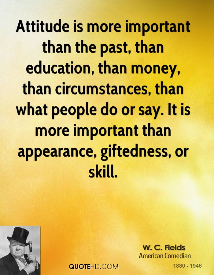 Attitude is more important than the past, than education, than money, than circumstances, than what people do or say. It is more important than appearance... W. C. Fields