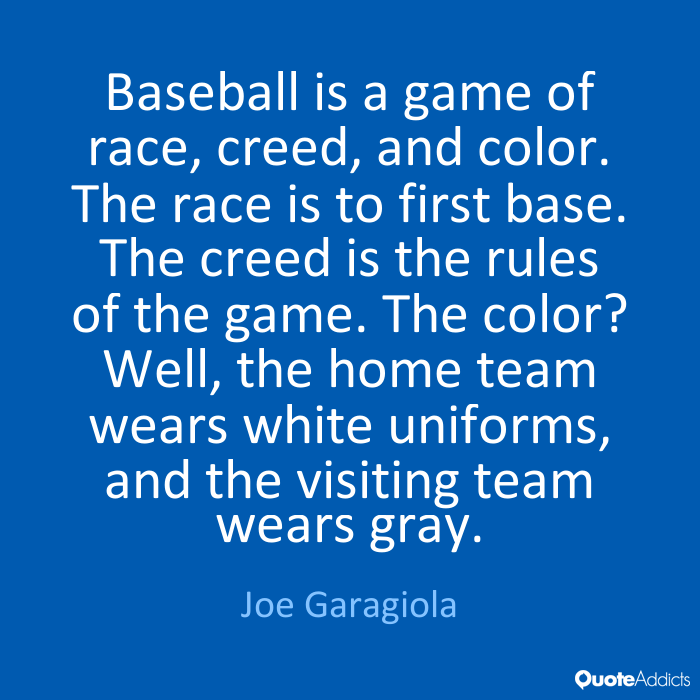 Baseball is a game of race, creed, and color. The race is to first base. The creed is the rules of the game. The color1 Well, the home team wears white... Joe Garagiola
