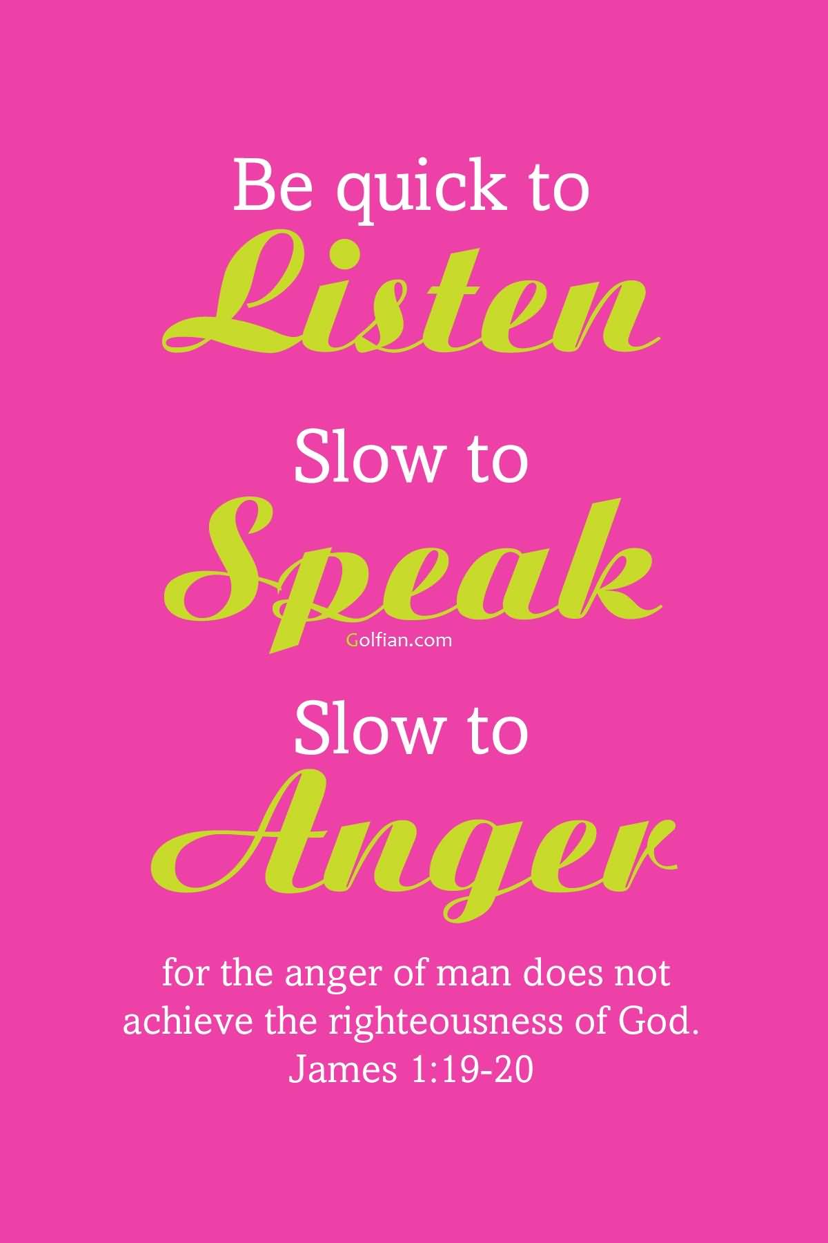 Be quick to hear, slow to speak, slow to anger; for the anger of man does not produce the righteousness of God