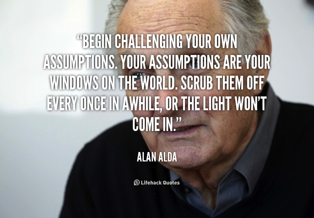 Begin challenging your own assumptions. Your assumptions are your windows on the world. Scrub them off every once in while, or the light won't .. Alaan Alda
