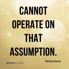 Cannot operate on that assumption. Richard Garcia