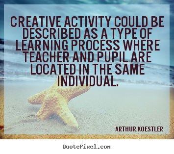Creative activity could be described as a type of learning process where teacher and pupil are located in the same individual. Arthur Koestler