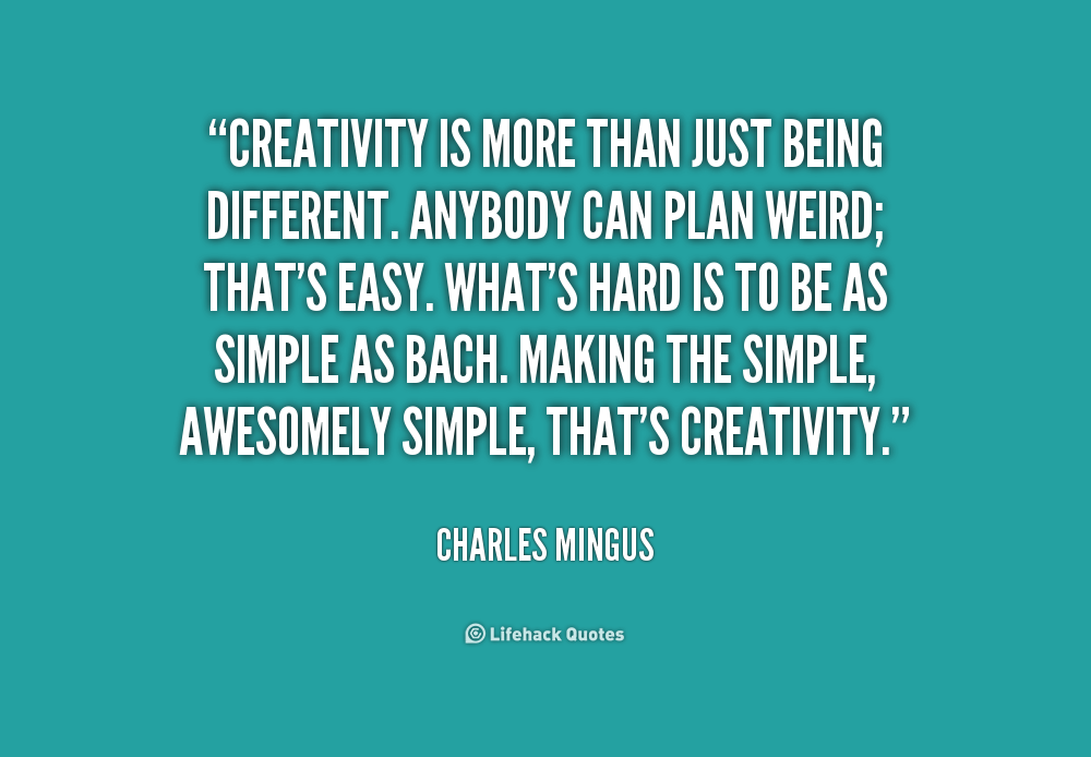 Creativity is more than just being different. Anybody can plan weird; that's easy. What's hard is to be as simple as Bach. Making the simple, awesomely simple... Charles Mingus