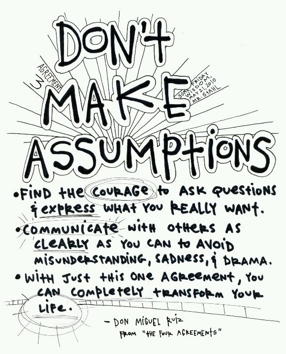 Don't Make Assumptions. Find the courage to ask questions and to express what you really want. Communicate with others as clearly as you can to avoid ...