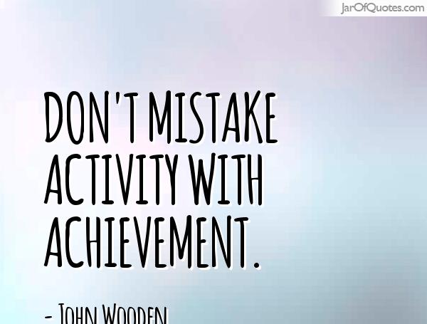 Don't mistake activity with achievement. John Wooden