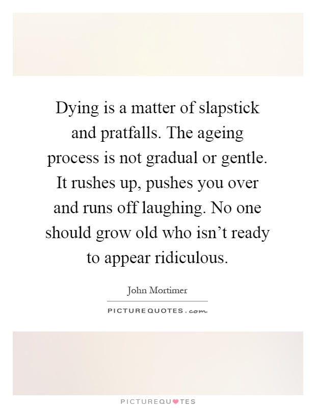 Dying is a matter of slapstick and pratfalls. The ageing process is not gradual or gentle. It rushes up, pushes you over and runs off laughing. No one... John Mortimer