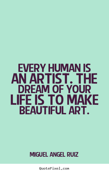 Every human is an artist. The dream of your life is to make beautiful art. Miguel Angel Ruiz