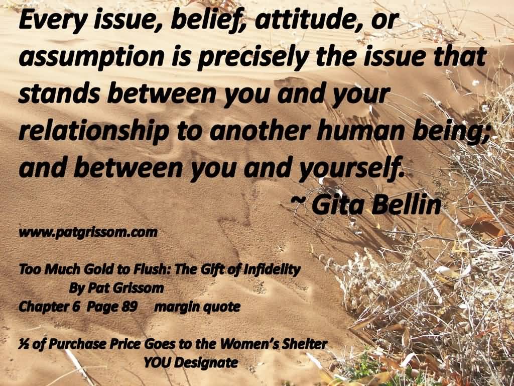 Every issue, belief, attitude or assumption is precisely the issue that stands between you and your relationship to another human being; and ... Gita Bellin