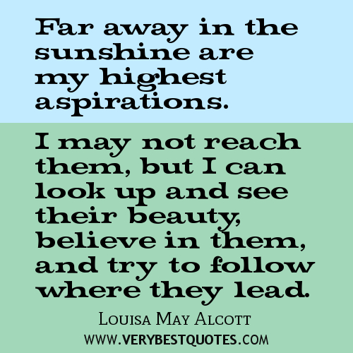Far away there in the sunshine are my highest aspirations. I may not reach them, but I can look up and see their beauty, believe in them... Louisa May Alcott
