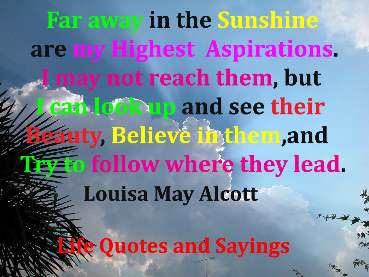 Far away there in the sunshine are my highest aspirations. I may not reach them, but I can look up and see their beauty, believe... Louisa May Alcott