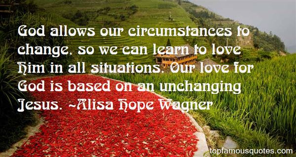 God allows our circumstances to change, so we can learn to love Him in all situations. Our love for god is based on an unchanging jesus. Alisa Hope Wagner