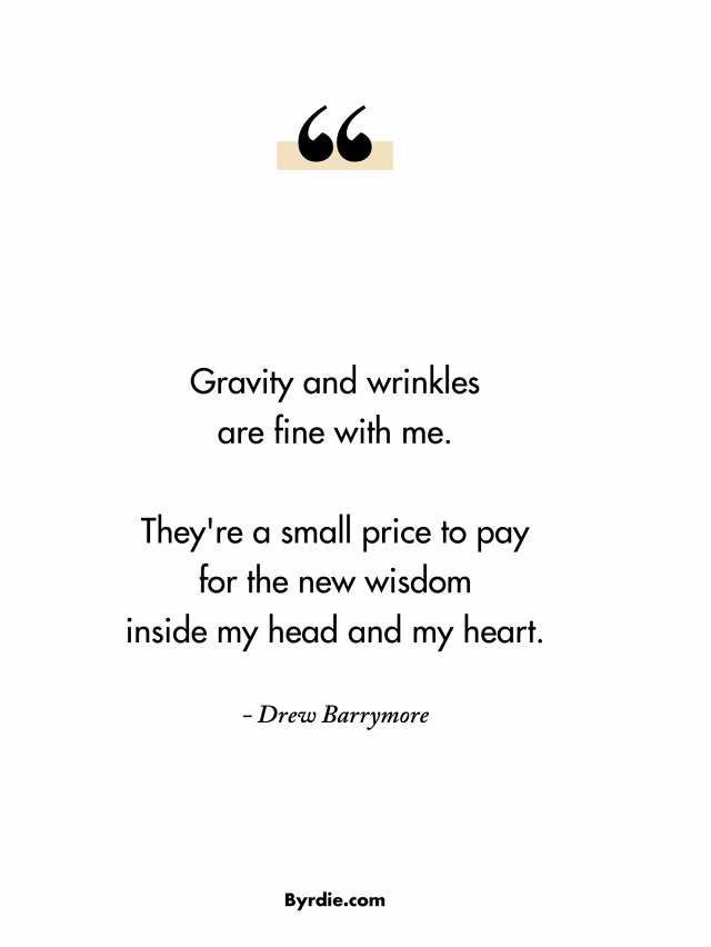 Gravity and wrinkles are fine with me. They're a small price to pay for the new wisdom inside my head and my heart. Drew Barrymore