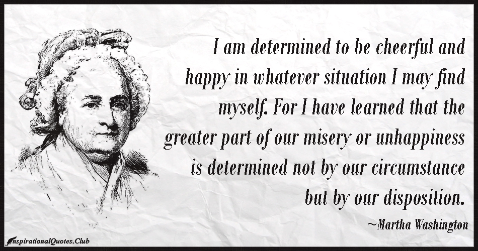 I am determined to be cheerful and happy in whatever situation I may find myself. For I have learned that the greater part of our.... Martha Washingtonttery
