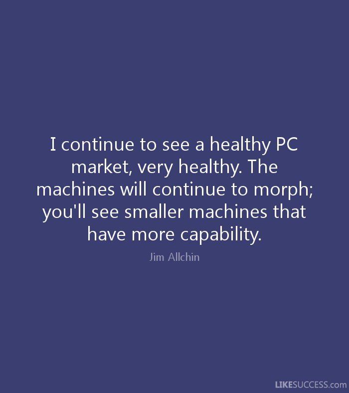 I continue to see a healthy PC market, very healthy. The machines will continue to morph; you'll see smaller machines that have more capability. Jim Allchin