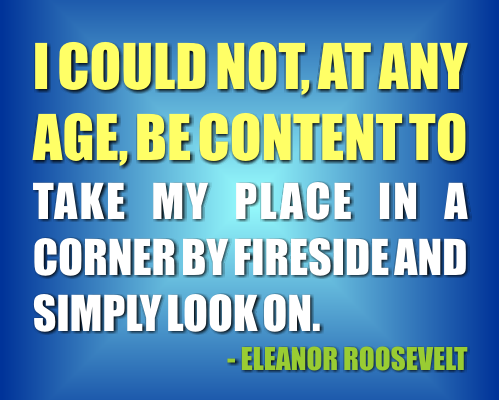 I could not at any age be content to take my place in a corner by the fireside and simply look on. Eleanor Roosevelt