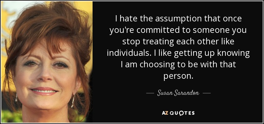 I hate the assumption that once you're committed to someone you stop treating each other like individuals. I like getting up knowing I ... Susan Saradon