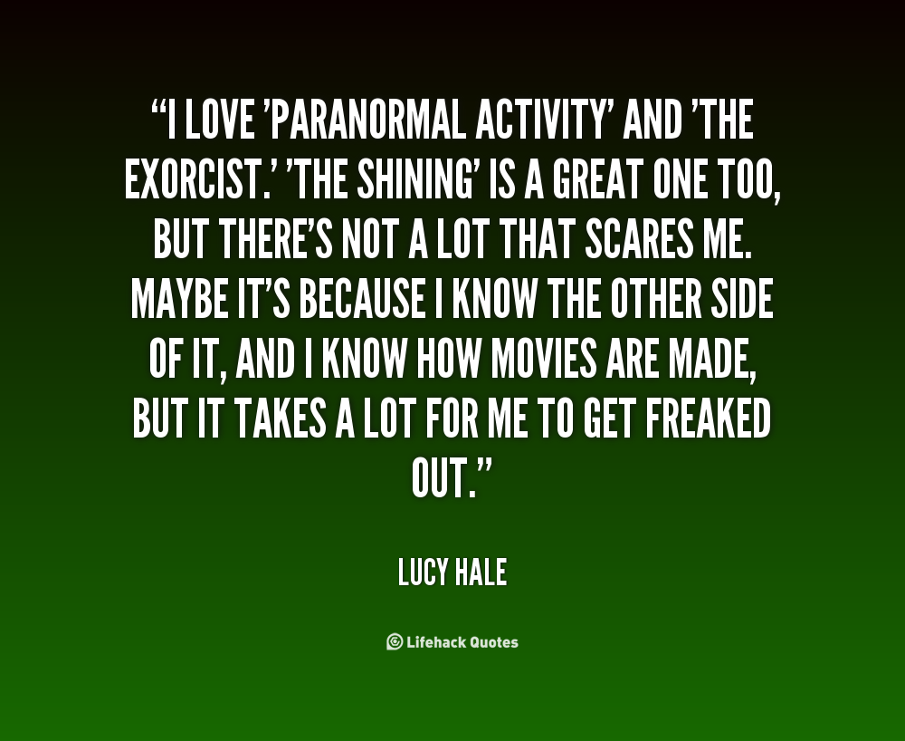I love 'Paranormal Activity' and 'The Exorcist.' 'The Shining' is a great one too, but there's not a lot that scares me. Maybe it's because I know the other side of it, ... Lucy Hale