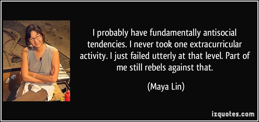 I probably have fundamentally antisocial tendencies, let's face it. I never took one extracurricular activity. I just failed utterly at that level. Part of ... Maya Lin
