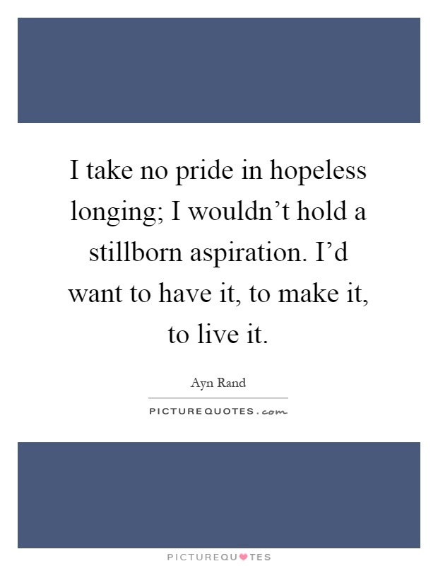 I take no pride in hopeless longing; I wouldn't hold a stillborn aspiration. I'd want to have it, to make it, to live it. Ayn Rand