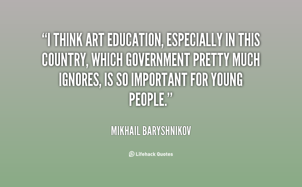I think art education, especially in this country, which government pretty much ignores, is so important for young people. Mikhail Baryshnikov