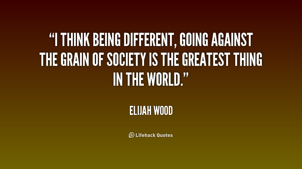 I think being different, going against the grain of society is the greatest thing in the world. Elijah Wood