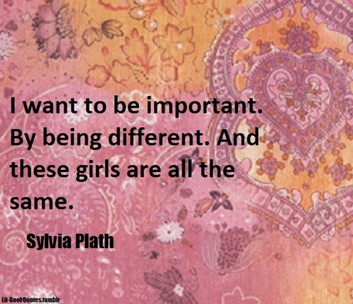 I want to be important. By being different. And these girls are all the same. Sylvia Plath