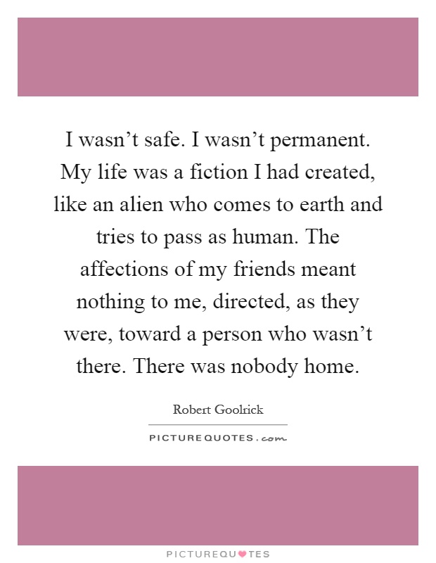 I wasn't safe. I wasn't permanent. My life was a fiction I had created, like an alien who comes to earth and tries to pass as human. The affections of my friends ...Robert Goolrick