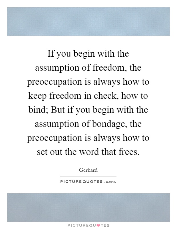 If you begin with the assumption of freedom, the preoccupation is always how to keep freedom in check, how to bind; But if you begin with the assumption of ... Gerhard