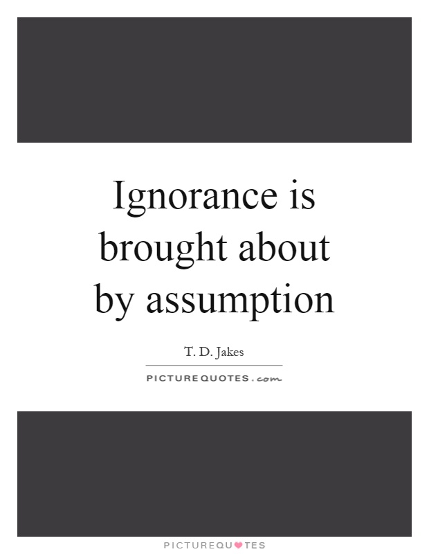 Ignorance is brought about by assumption. T. D. Jakes