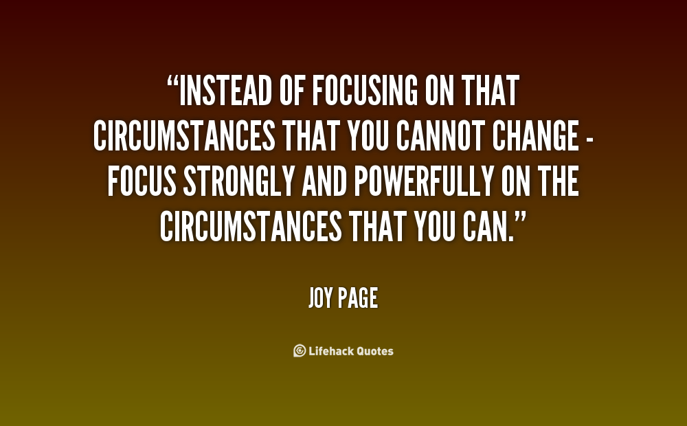 Instead of focusing on that circumstances that you cannot change - focus strongly and powerfully on the circumstances that you can. Joy Page