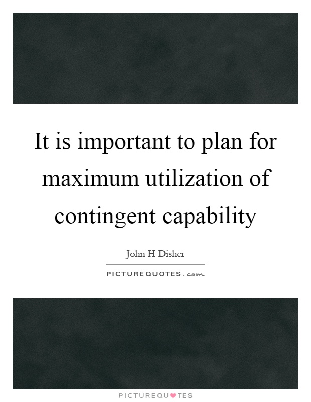 It is important to plan for maximum utilization of contingent capability. John H. Disher