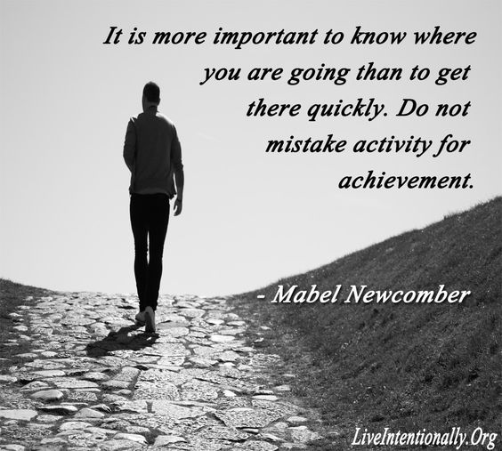 It is more important to know where you are going than to get there quickly. Do not mistake activity for achievement. Mabel Newcomer