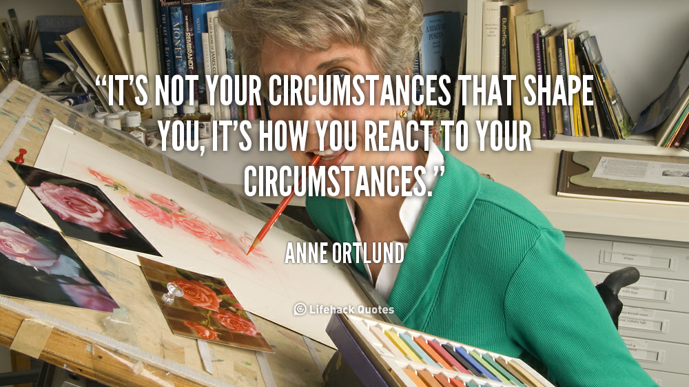 It's not your circumstances that shape you, it's how you react to your circumstances. Anne Ortlund