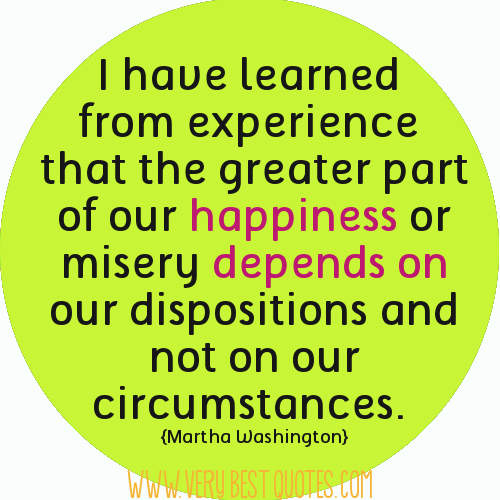 I've learned from experience that the greater part of our happiness or misery depends on our dispositions and not on our circumstances. Martha Washington