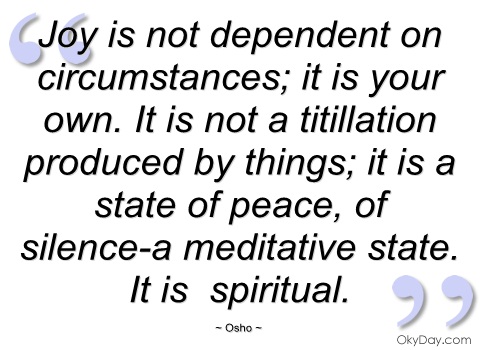 Joy is not dependent on circumstances; it is your own. It is not a titillation produced by things; it is a state of peace, of silence-a meditative state. It is spiritual. Osho