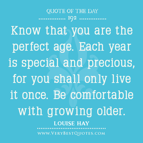 Know that you are the perfect age. Each year is special and precious, for you shall only live it once. Be comfortable with growing older. LOUISE HAY