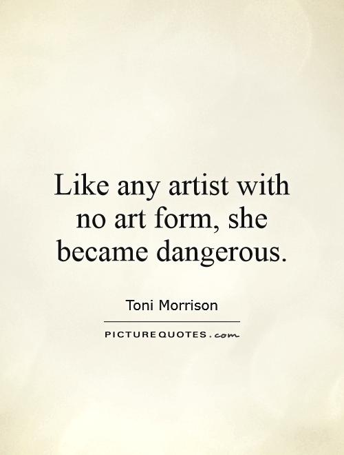 Like any artist with no art form, she became dangerous. Toni Morrison