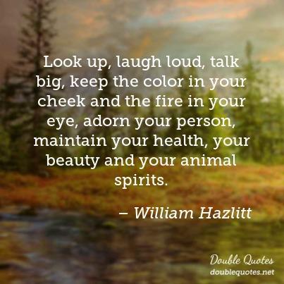 Look up, laugh loud, talk big, keep the color in your cheek and the fire in your eye, adorn your person, maintain your health, your beauty and your animal spirits. William Hazlitt