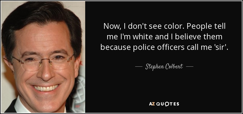 Now, I don't see color. People tell me I'm white and I believe them because police officers call me sir.  Stephen Colbert