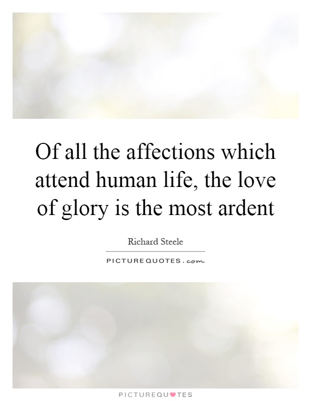 Of all the affections which attend human life, the love of glory is the most ardent. Richard Steele