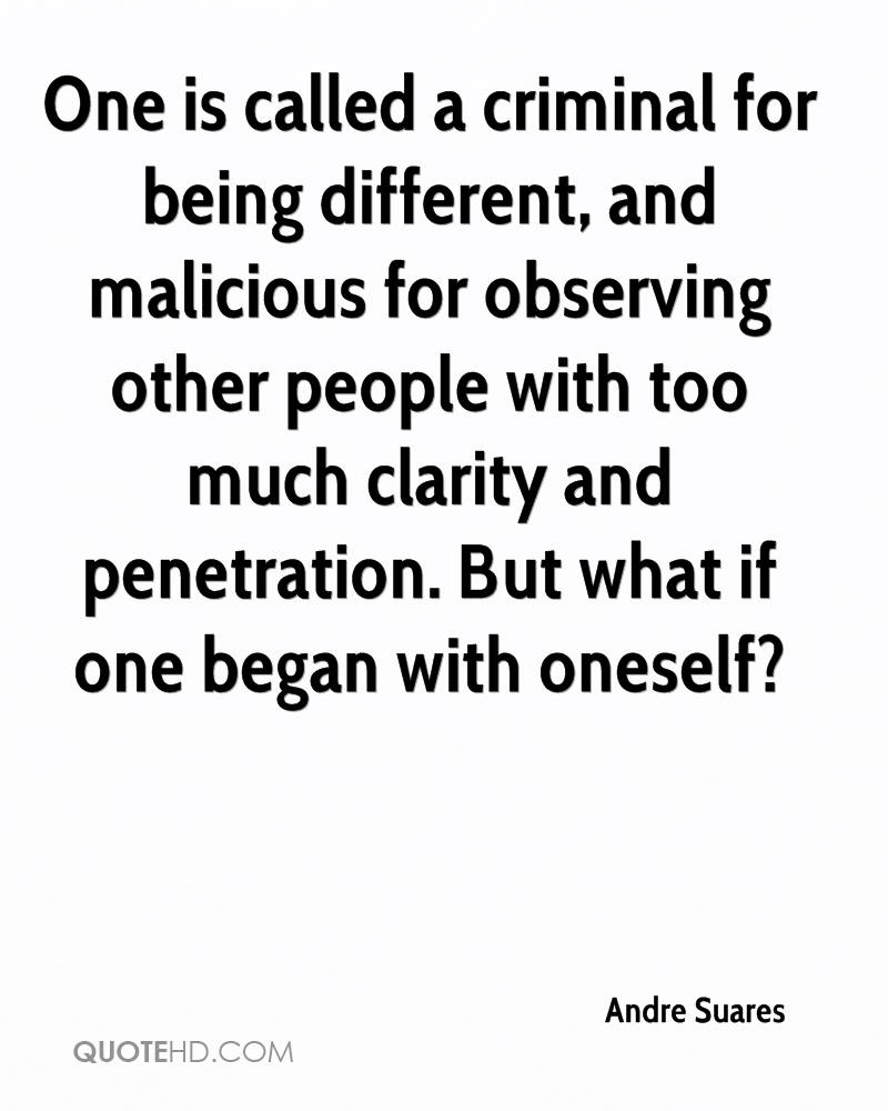 One is called a criminal for being different, and malicious for observing other people with too much clarity and penetration. But what if one began with oneself Andre Suares