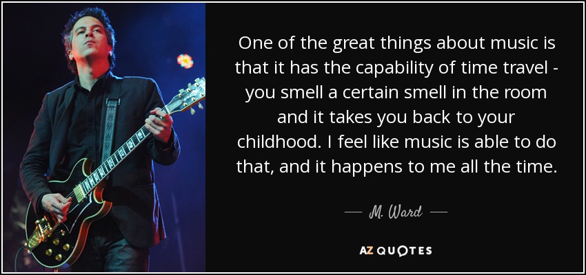 One of the great things about music is that it has the capability of time travel - you smell a certain smell in the room and it takes you... M. Ward