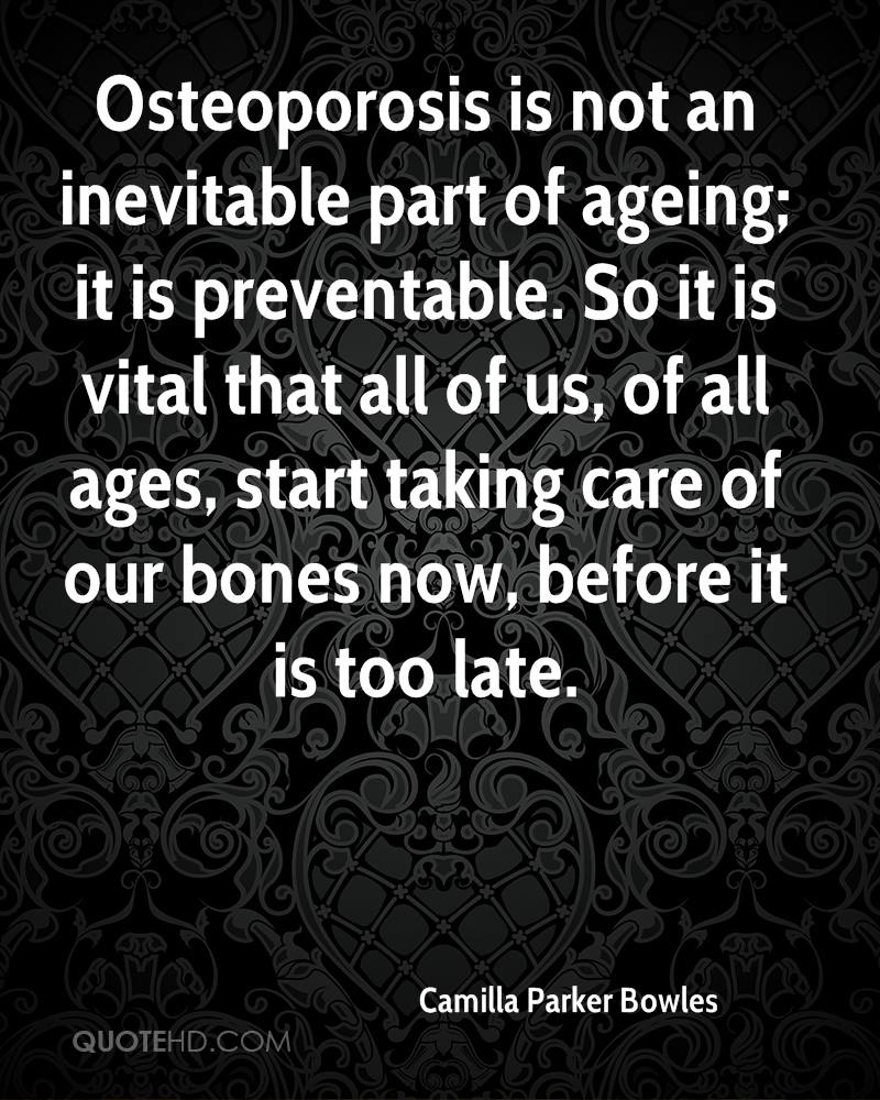 Osteoporosis is not an inevitable part of ageing; it is preventable. So it is vital that all of us, of all ages, start taking care of our bones now ... Camilla Parker Bowles