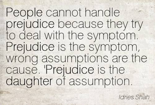 People cannot handle prejudice because they try to deal with the symptom. Prejudice is the symptom, wrong assumptions are the cause.'Prej... Idries Shah