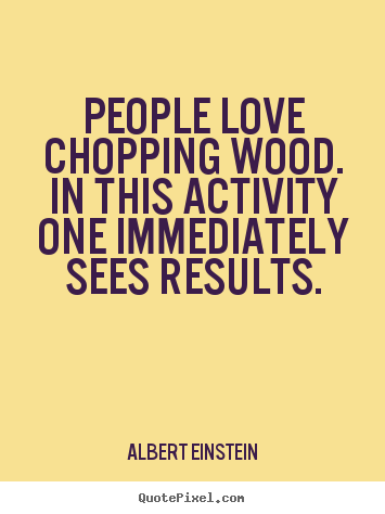 People love chopping wood. In this activity one immediately sees results. Albert Einstein