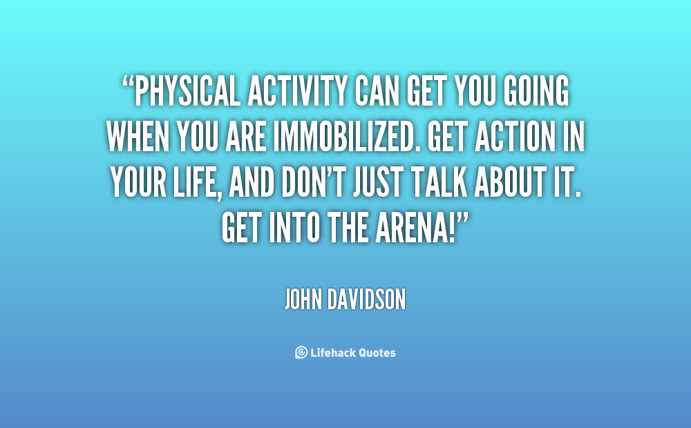 Physical activity can get you going when you are immobilized. Get action in your life, and don't just talk about it. Get into the arena!. John Davidson