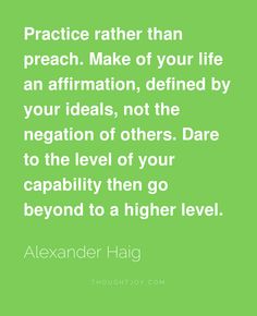 Practice rather than preach. Make of your life an affirmation, defined by your ideals, not the negation of others. Dare to the level... Alexander Haig