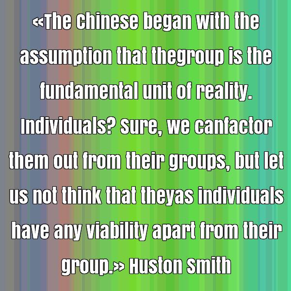 The Chinese began with the assumption that the group is the fundamental unit of reality. Individuals1Sure, we can factor them out from their groups,.. Huston Smith