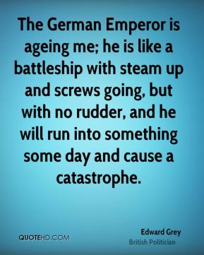 The German Emperor is ageing me; he is like a battleship with steam up and screws going, but with no rudder, and ... Edward Grey